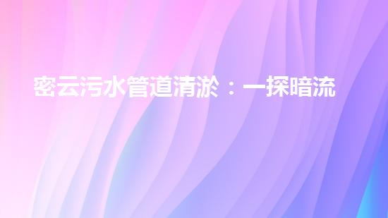 密云污水管道清淤：一探暗流，解密城市黑科技！
